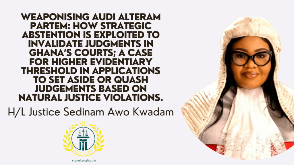 WEAPONISING AUDI ALTERAM PARTEM: HOW STRATEGIC ABSTENTION IS EXPLOITED TO INVALIDATE JUDGMENTS IN GHANA’S COURTS; A CASE FOR HIGHER EVIDENTIARY THRESHOLD IN APPLICATIONS TO SET ASIDE OR QUASH JUDGEMENTS BASED ON NATURAL JUSTICE VIOLATIONS.